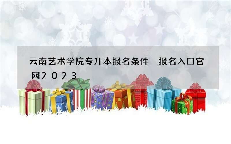 云南艺术学院专升本报名条件 报名入口官网2023